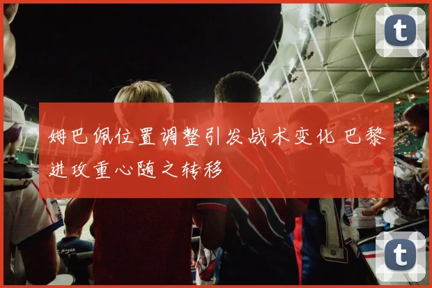 姆巴佩位置调整引发战术变化 巴黎进攻重心随之转移