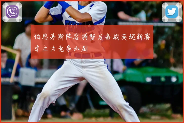 伯恩茅斯阵容调整后备战英超新赛季主力竞争加剧