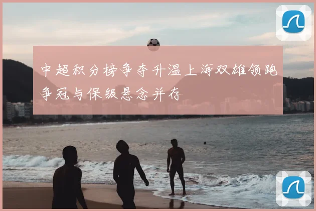 中超积分榜争夺升温上海双雄领跑争冠与保级悬念并存