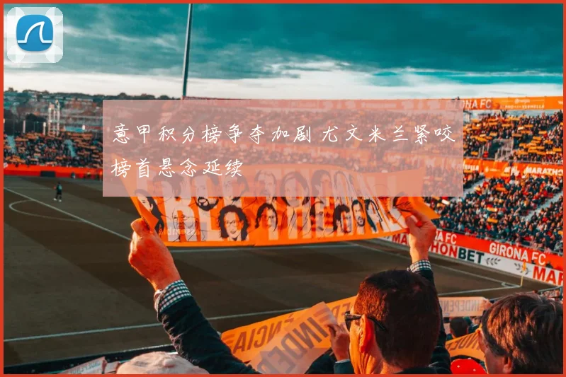 意甲积分榜争夺加剧 尤文米兰紧咬榜首悬念延续