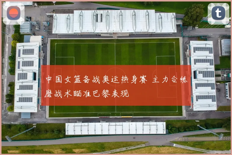 中国女篮备战奥运热身赛 主力合练磨战术瞄准巴黎表现