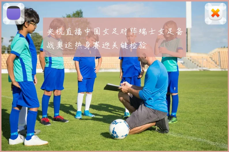 央视直播中国女足对阵瑞士女足备战奥运热身赛迎关键检验