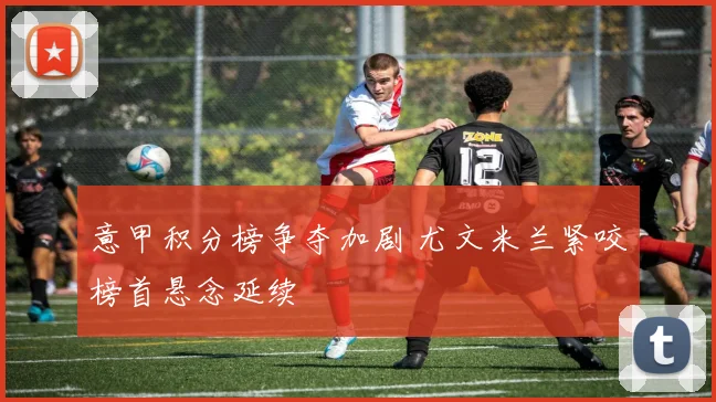 意甲积分榜争夺加剧 尤文米兰紧咬榜首悬念延续