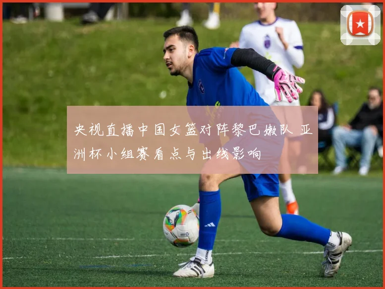 央视直播中国女篮对阵黎巴嫩队 亚洲杯小组赛看点与出线影响
