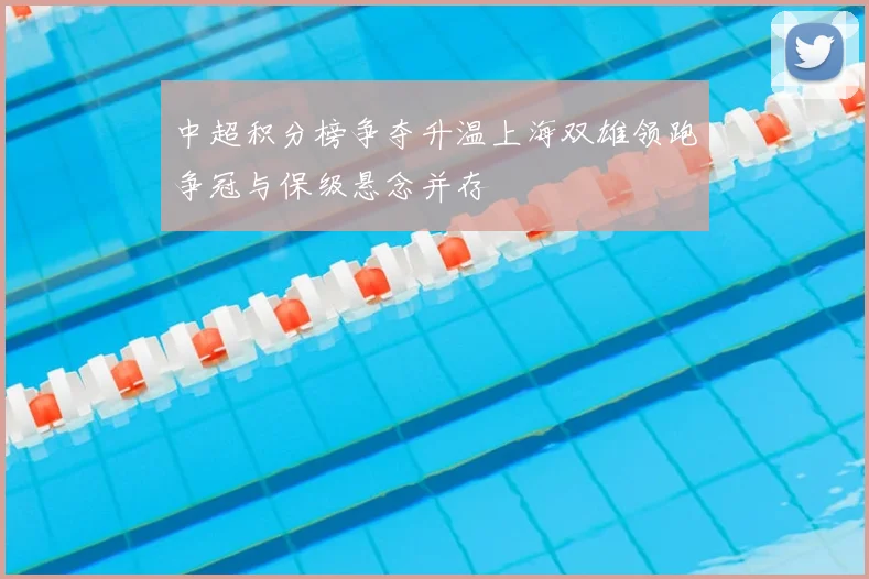 中超积分榜争夺升温上海双雄领跑争冠与保级悬念并存