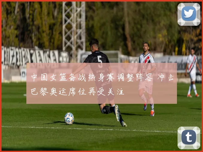 中国女篮备战热身赛调整阵容 冲击巴黎奥运席位再受关注