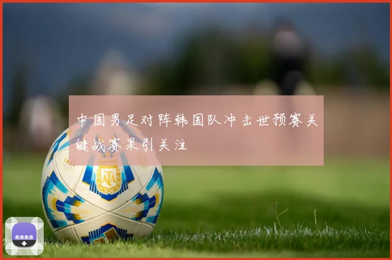 中国男足对阵韩国队冲击世预赛关键战赛果引关注