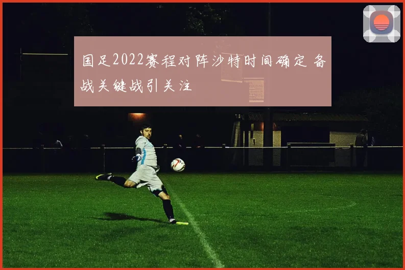 国足2022赛程对阵沙特时间确定 备战关键战引关注