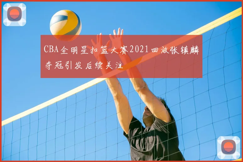 CBA全明星扣篮大赛2021回放张镇麟夺冠引发后续关注