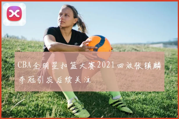 CBA全明星扣篮大赛2021回放张镇麟夺冠引发后续关注