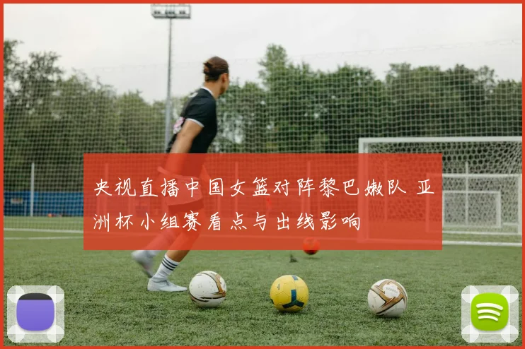 央视直播中国女篮对阵黎巴嫩队 亚洲杯小组赛看点与出线影响