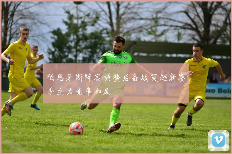 伯恩茅斯阵容调整后备战英超新赛季主力竞争加剧