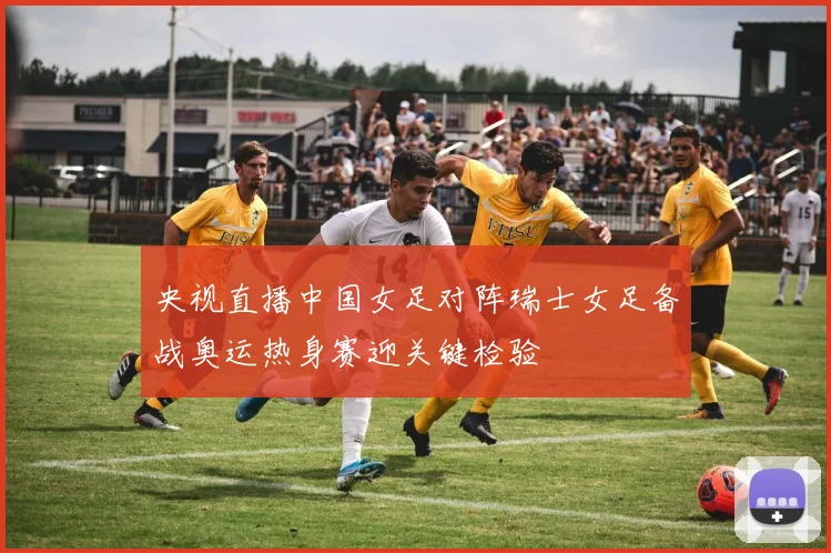 央视直播中国女足对阵瑞士女足备战奥运热身赛迎关键检验