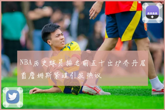 NBA历史球员排名前五十出炉乔丹居首詹姆斯紧追引发热议