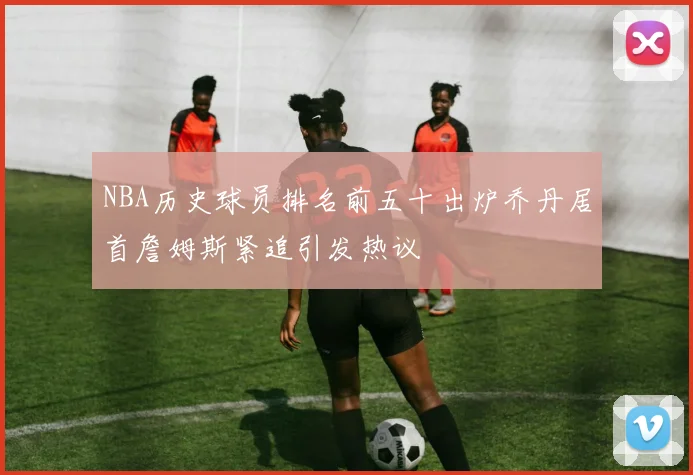 NBA历史球员排名前五十出炉乔丹居首詹姆斯紧追引发热议